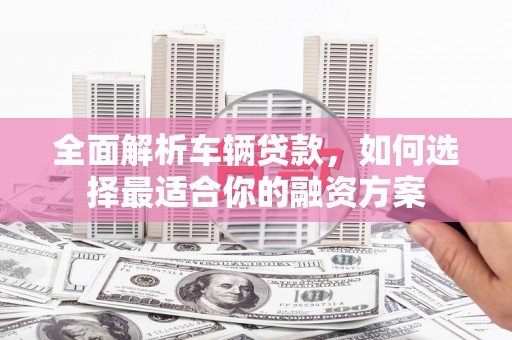 甘泉全面解析车辆贷款，如何选择最适合你的融资方案